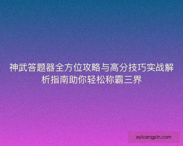 神武答题器全方位攻略与高分技巧实战解析指南助你轻松称霸三界