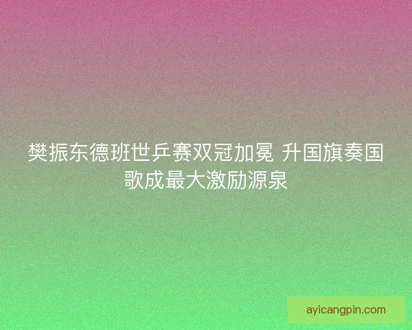 樊振东德班世乒赛双冠加冕 升国旗奏国歌成最大激励源泉