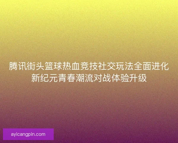 腾讯街头篮球热血竞技社交玩法全面进化新纪元青春潮流对战体验升级
