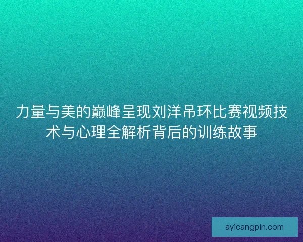 力量与美的巅峰呈现刘洋吊环比赛视频技术与心理全解析背后的训练故事