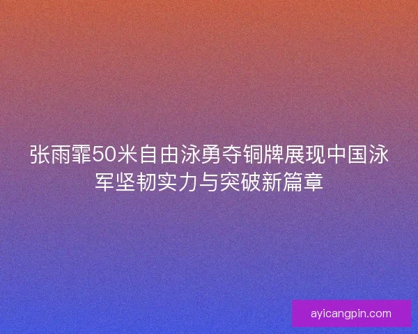 张雨霏50米自由泳勇夺铜牌展现中国泳军坚韧实力与突破新篇章