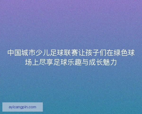 中国城市少儿足球联赛让孩子们在绿色球场上尽享足球乐趣与成长魅力