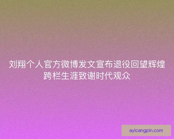 刘翔个人官方微博发文宣布退役回望辉煌跨栏生涯致谢时代观众