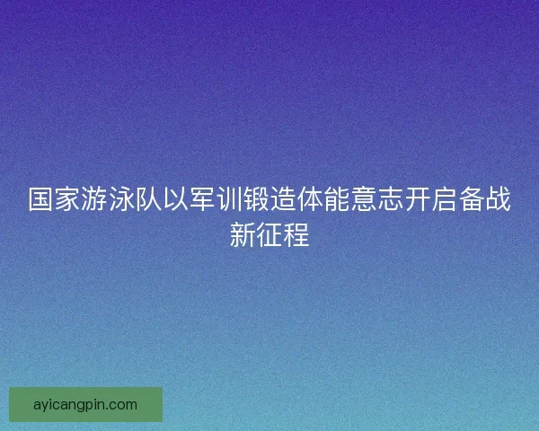 国家游泳队以军训锻造体能意志开启备战新征程