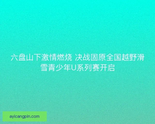 六盘山下激情燃烧 决战固原全国越野滑雪青少年U系列赛开启