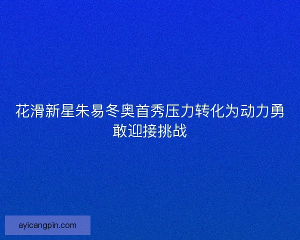花滑新星朱易冬奥首秀压力转化为动力勇敢迎接挑战