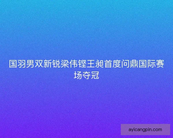 国羽男双新锐梁伟铿王昶首度问鼎国际赛场夺冠