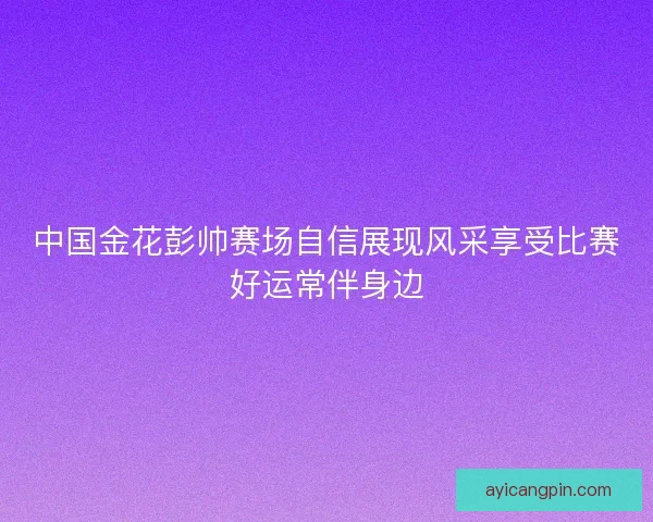 中国金花彭帅赛场自信展现风采享受比赛好运常伴身边