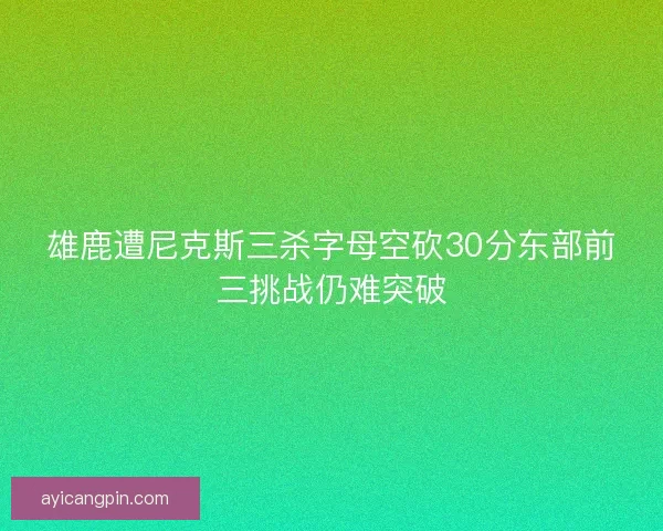 雄鹿遭尼克斯三杀字母空砍30分东部前三挑战仍难突破