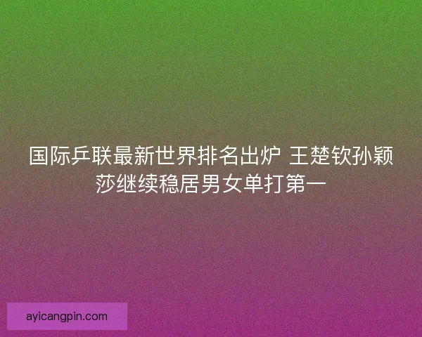 国际乒联最新世界排名出炉 王楚钦孙颖莎继续稳居男女单打第一