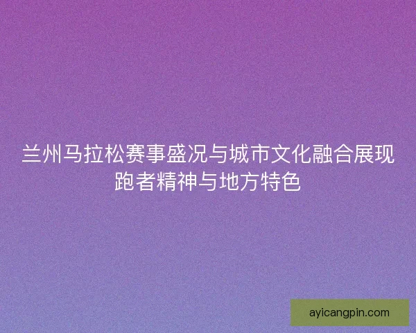 兰州马拉松赛事盛况与城市文化融合展现跑者精神与地方特色