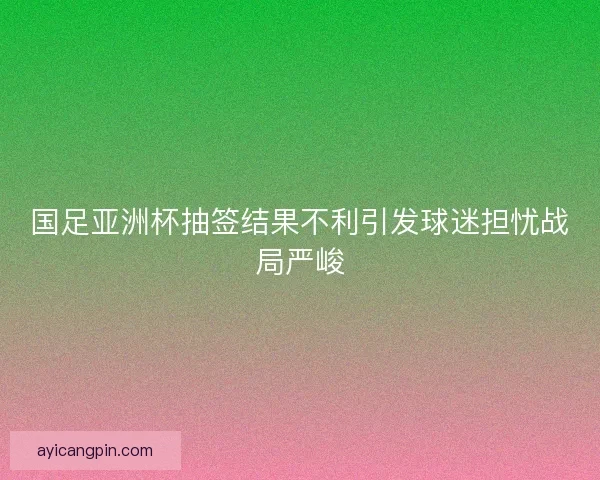 国足亚洲杯抽签结果不利引发球迷担忧战局严峻 国足亚洲杯抽签结果不利引发球迷担忧战局严峻