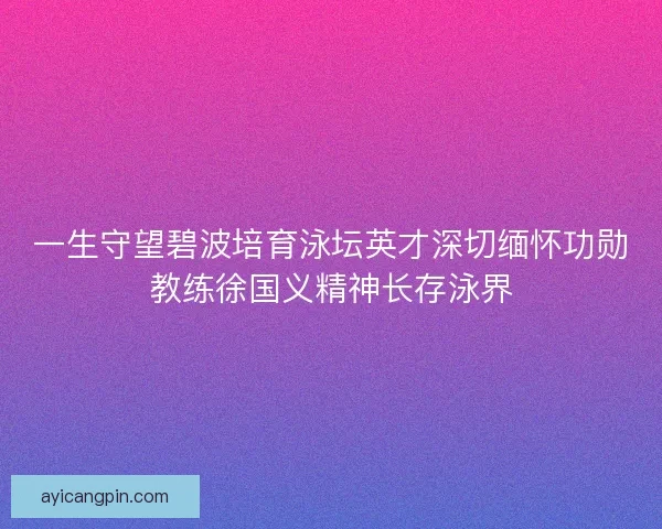 一生守望碧波培育泳坛英才深切缅怀功勋教练徐国义精神长存泳界
