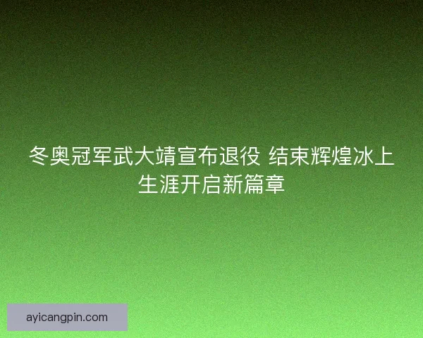 冬奥冠军武大靖宣布退役 结束辉煌冰上生涯开启新篇章