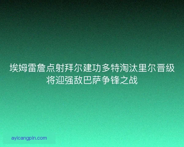 埃姆雷詹点射拜尔建功多特淘汰里尔晋级将迎强敌巴萨争锋之战